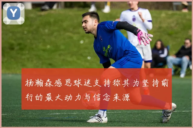 杨瀚森感恩球迷支持称其为坚持前行的最大动力与信念来源