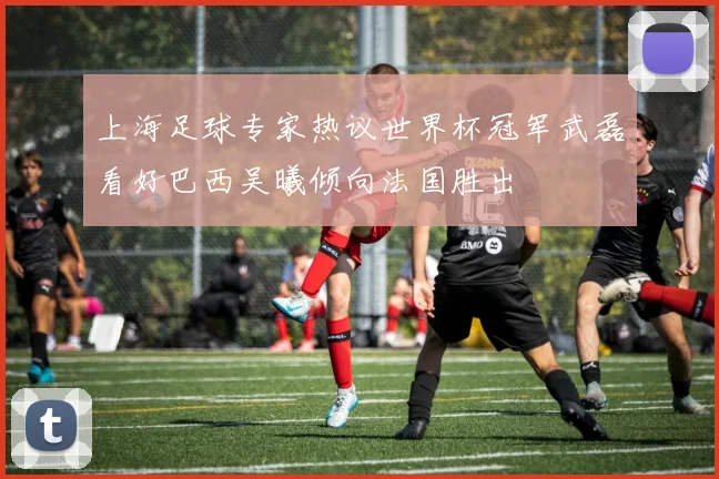 上海足球专家热议世界杯冠军武磊看好巴西吴曦倾向法国胜出