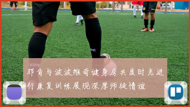 邓肯与波波维奇健身房共度时光进行康复训练展现深厚师徒情谊
