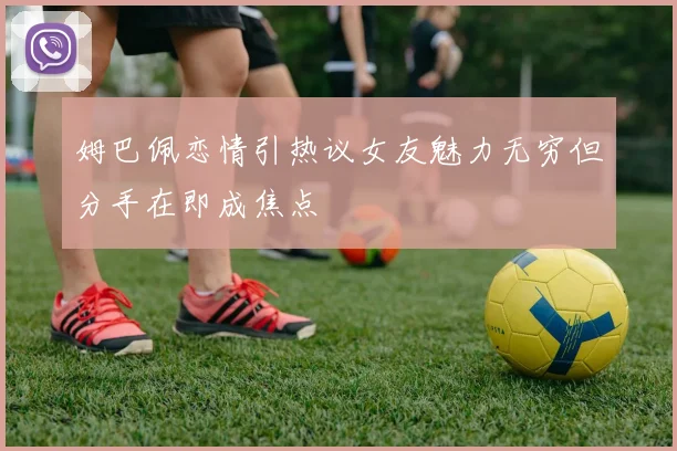 姆巴佩恋情引热议女友魅力无穷但分手在即成焦点