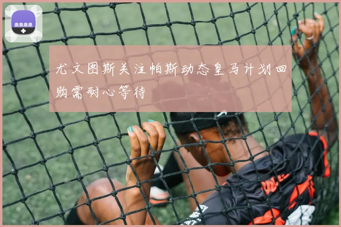 尤文图斯关注帕斯动态皇马计划回购需耐心等待