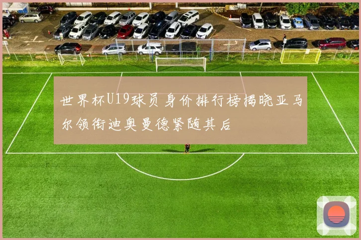 世界杯U19球员身价排行榜揭晓亚马尔领衔迪奥曼德紧随其后