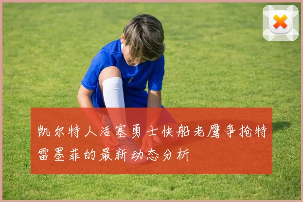 凯尔特人活塞勇士快船老鹰争抢特雷墨菲的最新动态分析