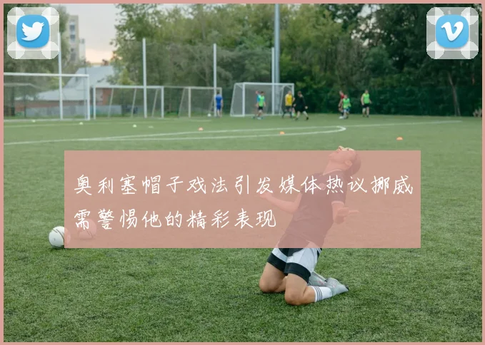 奥利塞帽子戏法引发媒体热议挪威需警惕他的精彩表现