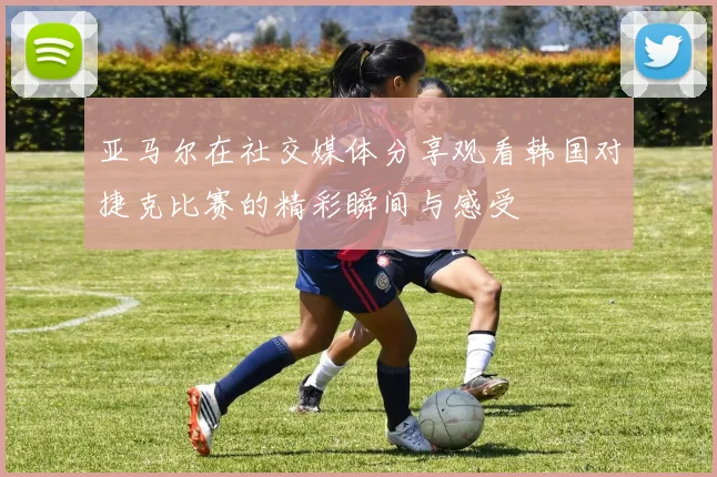 亚马尔在社交媒体分享观看韩国对捷克比赛的精彩瞬间与感受