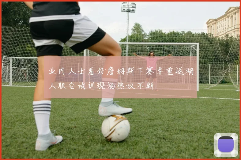 业内人士看好詹姆斯下赛季重返湖人联合试训现场热议不断