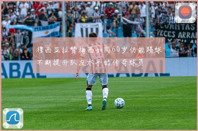 穆西亚拉赞梅西如同60岁仍能踢球不断提升队友水平的传奇球员