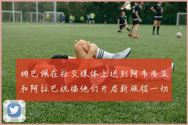 姆巴佩在社交媒体上送别阿韦洛亚和阿拉巴祝福他们开启新旅程一切顺利