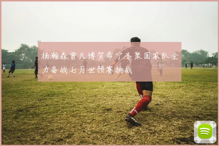 杨瀚森曾凡博贺希宁齐聚国家队全力备战七月世预赛挑战