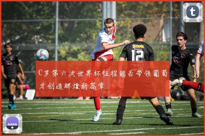 C罗第六次世界杯征程能否带领葡萄牙创造辉煌新篇章