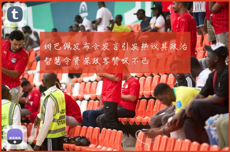 姆巴佩发布会发言引发热议其政治智慧令资深政客赞叹不已
