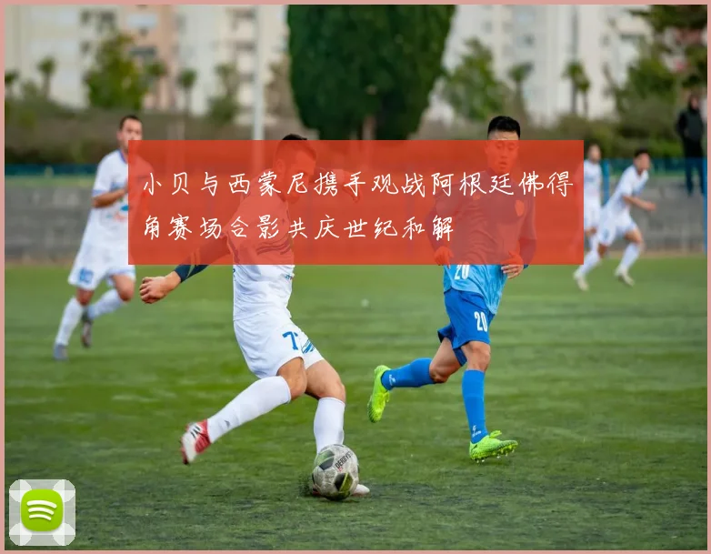 小贝与西蒙尼携手观战阿根廷佛得角赛场合影共庆世纪和解
