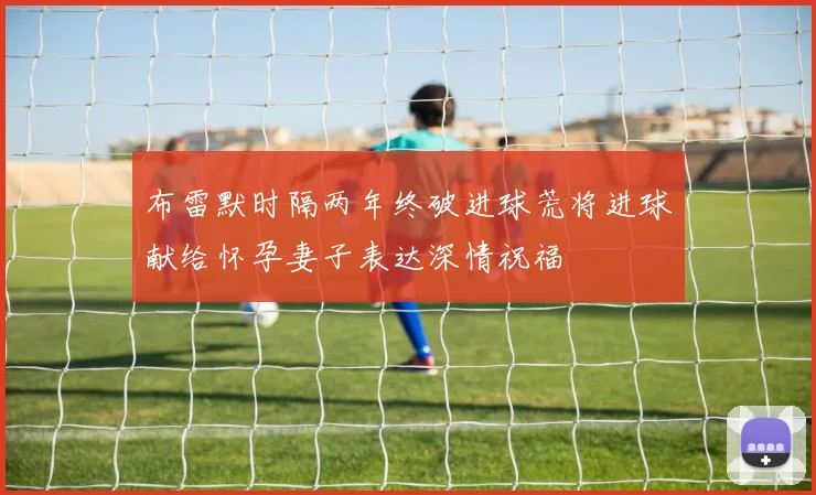 布雷默时隔两年终破进球荒将进球献给怀孕妻子表达深情祝福