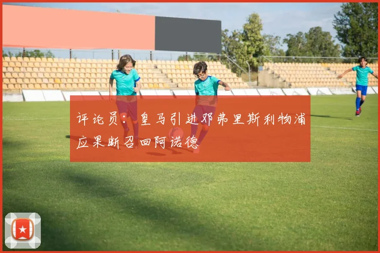 评论员：皇马引进邓弗里斯利物浦应果断召回阿诺德