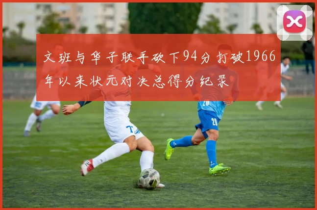 文班与华子联手砍下94分打破1966年以来状元对决总得分纪录