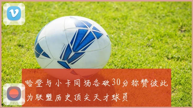 哈登与小卡同场各砍30分称赞彼此为联盟历史顶尖天才球员