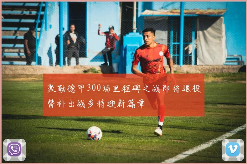 聚勒德甲300场里程碑之战即将退役替补出战多特迎新篇章