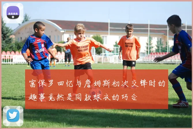 富保罗回忆与詹姆斯初次交锋时的趣事竟然是同款球衣的巧合