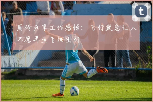 周琦分享工作感悟：飞行疲惫让人不愿再坐飞机出行